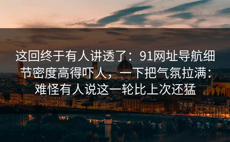这回终于有人讲透了：91网址导航细节密度高得吓人，一下把气氛拉满：难怪有人说这一轮比上次还猛