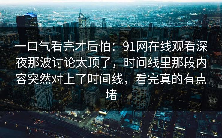 一口气看完才后怕:91网在线观看深夜那波讨论太顶了,时间线里那段内容突然对上了时间线,看完真的有点堵 一口气看完才后怕:91网在线观看深夜那波讨论太顶了,时间线里那段内容突然对上了时间线,看完真的有点堵