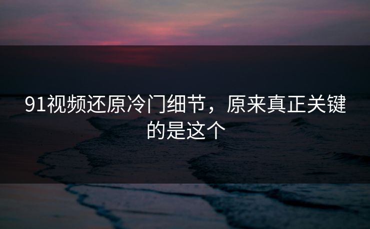91视频还原冷门细节,原来真正关键的是这个 91视频还原冷门细节,原来真正关键的是这个