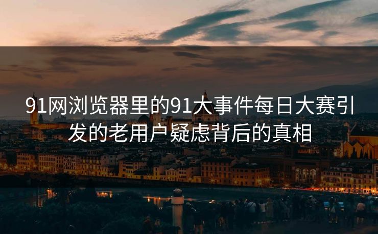 91网浏览器里的91大事件每日大赛引发的老用户疑虑背后的真相 91网浏览器里的91大事件每日大赛引发的老用户疑虑背后的真相