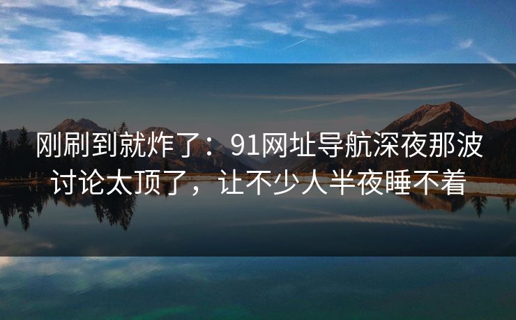 刚刷到就炸了：91网址导航深夜那波讨论太顶了，让不少人半夜睡不着