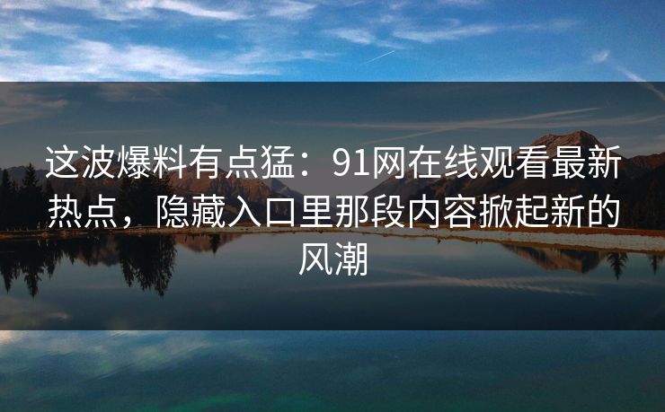 这波爆料有点猛:91网在线观看最新热点,隐藏入口里那段内容掀起新的风潮 这波爆料有点猛:91网在线观看最新热点,隐藏入口里那段内容掀起新的风潮