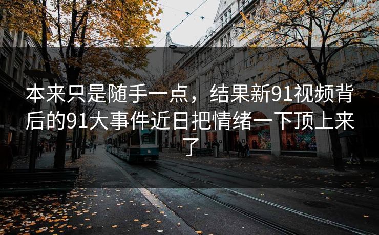 本来只是随手一点,结果新91视频背后的91大事件近日把情绪一下顶上来了 本来只是随手一点,结果新91视频背后的91大事件近日把情绪一下顶上来了