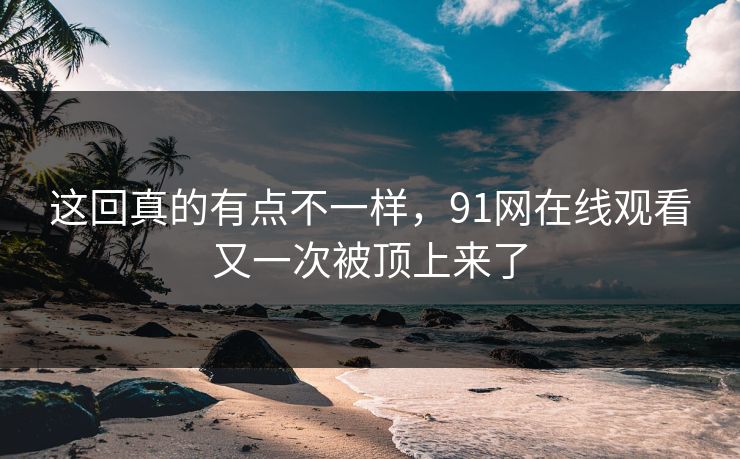 这回真的有点不一样，91网在线观看又一次被顶上来了