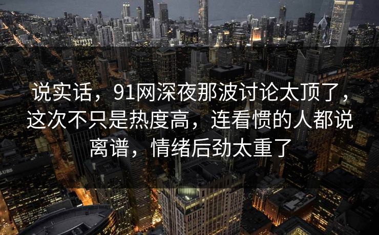 说实话，91网深夜那波讨论太顶了，这次不只是热度高，连看惯的人都说离谱，情绪后劲太重了