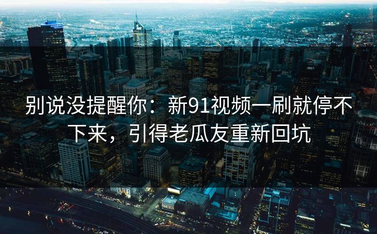 别说没提醒你:新91视频一刷就停不下来,引得老瓜友重新回坑 别说没提醒你:新91视频一刷就停不下来,引得老瓜友重新回坑