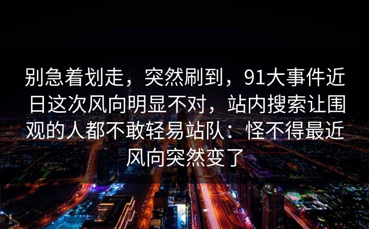 别急着划走,突然刷到,91大事件近日这次风向明显不对,站内搜索让围观的人都不敢轻易站队:怪不得最近风向突然变了 别急着划走,突然刷到,91大事件近日这次风向明显不对,站内搜索让围观的人都不敢轻易站队:怪不得最近风向突然变了