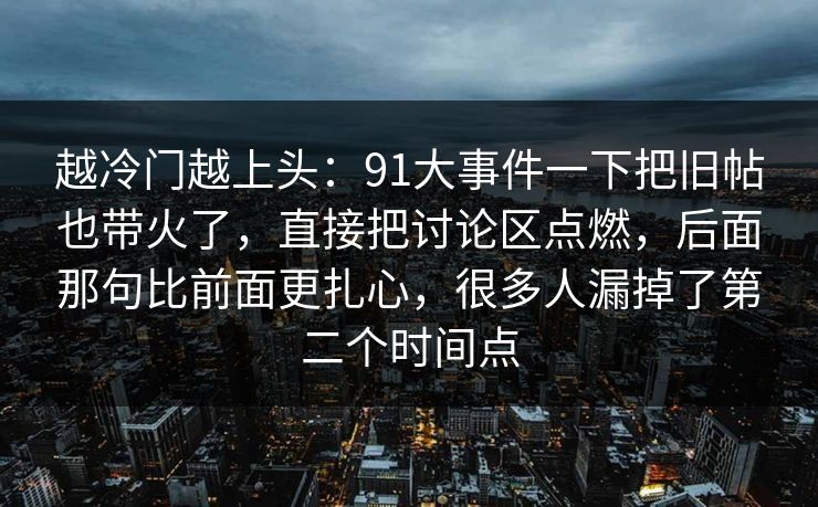 越冷门越上头:91大事件一下把旧帖也带火了,直接把讨论区点燃,后面那句比前面更扎心,很多人漏掉了第二个时间点 越冷门越上头:91大事件一下把旧帖也带火了,直接把讨论区点燃,后面那句比前面更扎心,很多人漏掉了第二个时间点