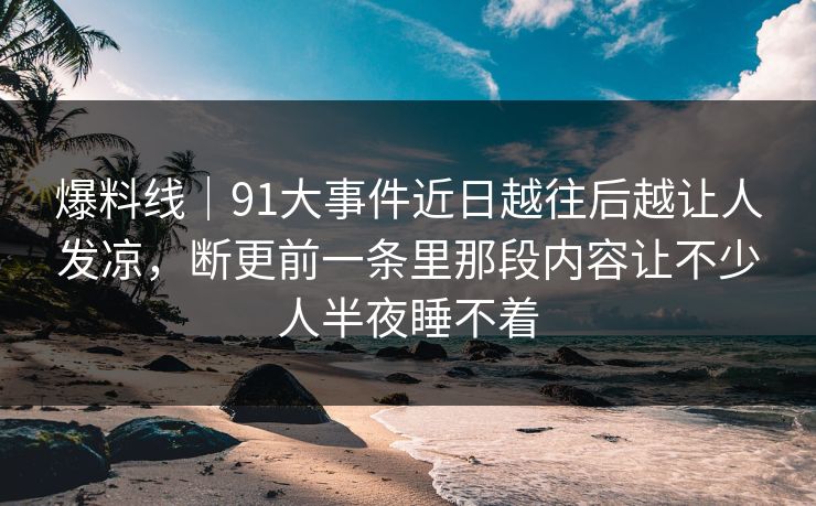 爆料线|91大事件近日越往后越让人发凉,断更前一条里那段内容让不少人半夜睡不着 爆料线|91大事件近日越往后越让人发凉,断更前一条里那段内容让不少人半夜睡不着
