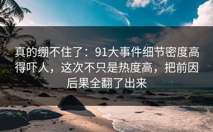 真的绷不住了：91大事件细节密度高得吓人，这次不只是热度高，把前因后果全翻了出来
