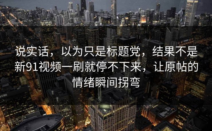 说实话，以为只是标题党，结果不是新91视频一刷就停不下来，让原帖的情绪瞬间拐弯