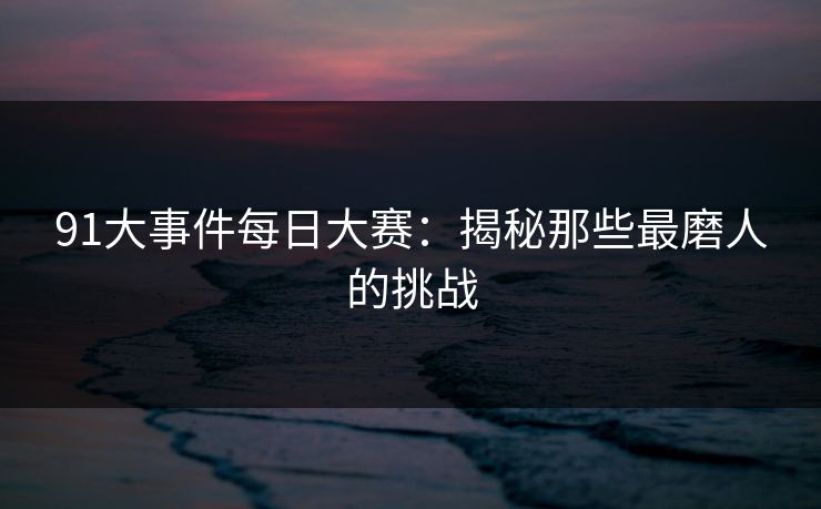 91大事件每日大赛：揭秘那些最磨人的挑战