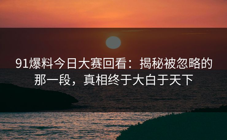 91爆料今日大赛回看：揭秘被忽略的那一段，真相终于大白于天下