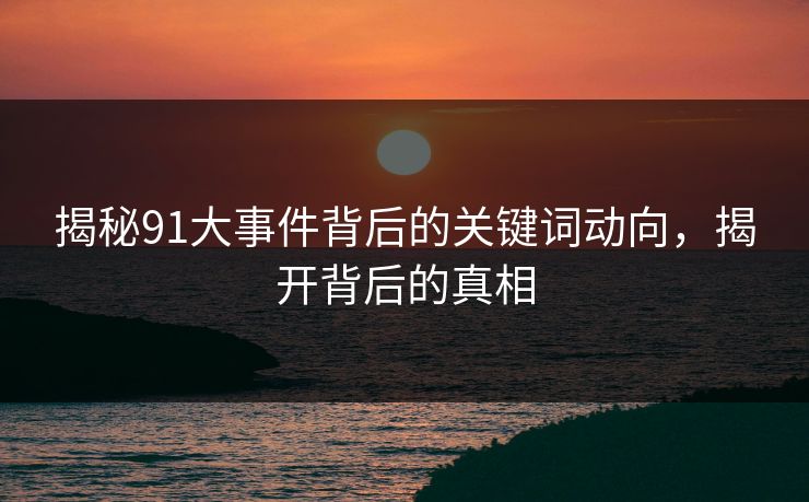 揭秘91大事件背后的关键词动向，揭开背后的真相