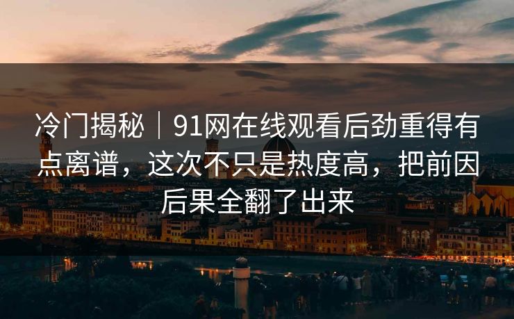 冷门揭秘｜91网在线观看后劲重得有点离谱，这次不只是热度高，把前因后果全翻了出来