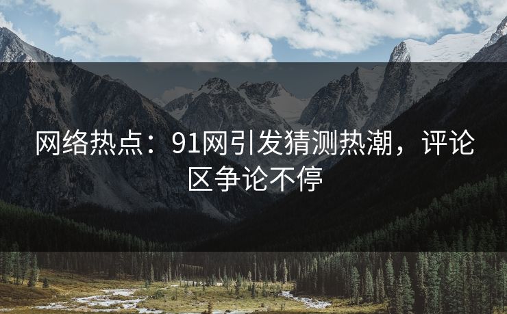 网络热点:91网引发猜测热潮,评论区争论不停 网络热点:91网引发猜测热潮,评论区争论不停