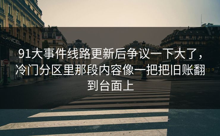 91大事件线路更新后争议一下大了，冷门分区里那段内容像一把把旧账翻到台面上