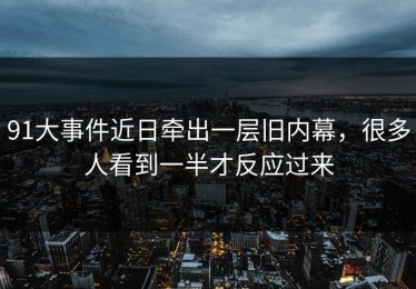91大事件近日牵出一层旧内幕，很多人看到一半才反应过来