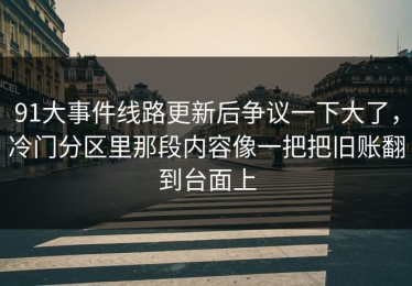 91大事件线路更新后争议一下大了，冷门分区里那段内容像一把把旧账翻到台面上