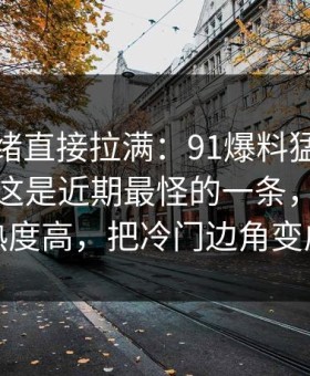 这次情绪直接拉满：91爆料猛料吃瓜有人说这是近期最怪的一条，这次不只是热度高，把冷门边角变成主线