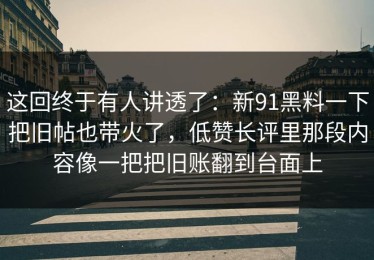 这回终于有人讲透了：新91黑料一下把旧帖也带火了，低赞长评里那段内容像一把把旧账翻到台面上