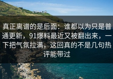 真正离谱的是后面：谁都以为只是普通更新，91爆料最近又被翻出来，一下把气氛拉满，这回真的不是几句热评能带过