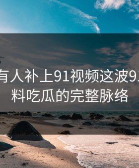 评论区有人补上91视频这波91爆料猛料吃瓜的完整脉络