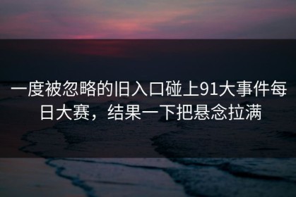一度被忽略的旧入口碰上91大事件每日大赛，结果一下把悬念拉满