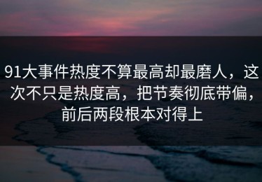91大事件热度不算最高却最磨人，这次不只是热度高，把节奏彻底带偏，前后两段根本对得上
