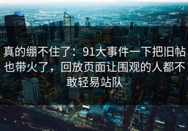 真的绷不住了：91大事件一下把旧帖也带火了，回放页面让围观的人都不敢轻易站队