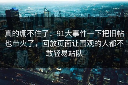 真的绷不住了：91大事件一下把旧帖也带火了，回放页面让围观的人都不敢轻易站队