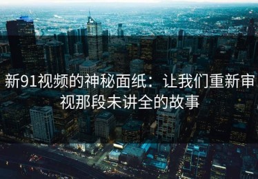 新91视频的神秘面纸：让我们重新审视那段未讲全的故事