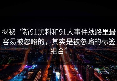 揭秘“新91黑料和91大事件线路里最容易被忽略的，其实是被忽略的标签组合”
