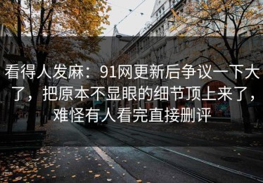 看得人发麻：91网更新后争议一下大了，把原本不显眼的细节顶上来了，难怪有人看完直接删评
