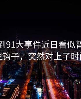 突然刷到91大事件近日看似普通却处处埋钩子，突然对上了时间线