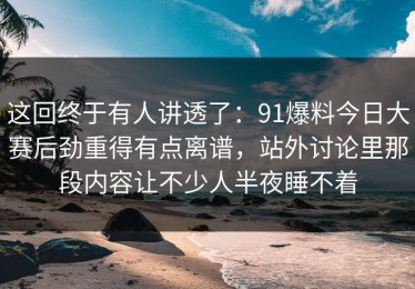 这回终于有人讲透了：91爆料今日大赛后劲重得有点离谱，站外讨论里那段内容让不少人半夜睡不着