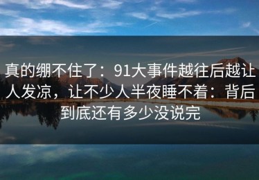 真的绷不住了：91大事件越往后越让人发凉，让不少人半夜睡不着：背后到底还有多少没说完
