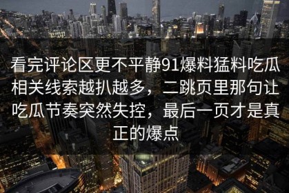 看完评论区更不平静91爆料猛料吃瓜相关线索越扒越多，二跳页里那句让吃瓜节奏突然失控，最后一页才是真正的爆点