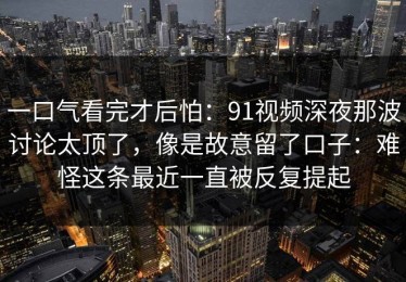 一口气看完才后怕：91视频深夜那波讨论太顶了，像是故意留了口子：难怪这条最近一直被反复提起