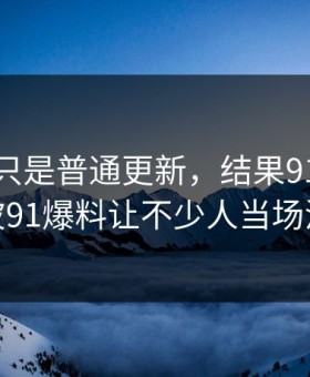 原以为只是普通更新，结果91大事件这波91爆料让不少人当场沉默