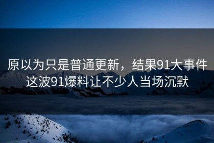 原以为只是普通更新，结果91大事件这波91爆料让不少人当场沉默