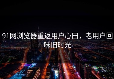 91网浏览器重返用户心田，老用户回味旧时光
