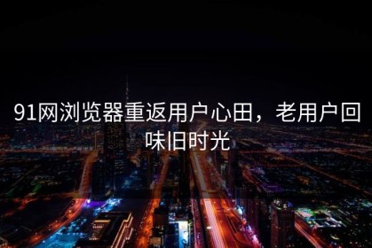 91网浏览器重返用户心田，老用户回味旧时光