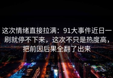 这次情绪直接拉满：91大事件近日一刷就停不下来，这次不只是热度高，把前因后果全翻了出来