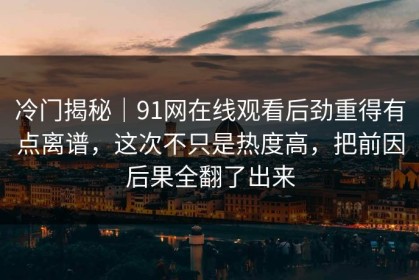 冷门揭秘｜91网在线观看后劲重得有点离谱，这次不只是热度高，把前因后果全翻了出来