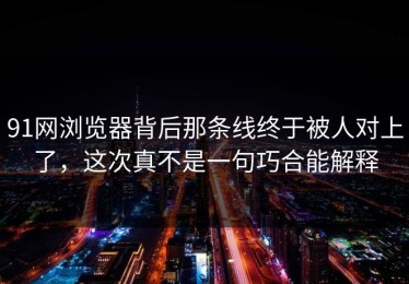 91网浏览器背后那条线终于被人对上了，这次真不是一句巧合能解释