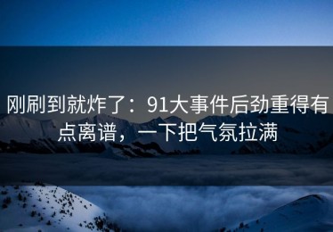 刚刷到就炸了：91大事件后劲重得有点离谱，一下把气氛拉满