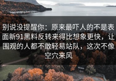 别说没提醒你：原来最吓人的不是表面新91黑料反转来得比想象更快，让围观的人都不敢轻易站队，这次不像空穴来风