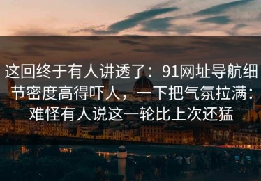 这回终于有人讲透了：91网址导航细节密度高得吓人，一下把气氛拉满：难怪有人说这一轮比上次还猛