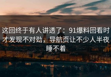 这回终于有人讲透了：91爆料回看时才发现不对劲，导航页让不少人半夜睡不着